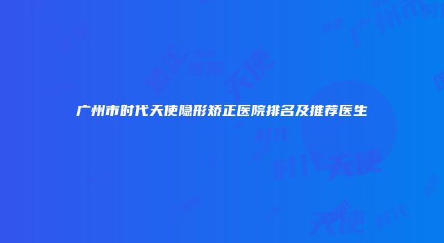 广州市时代天使隐形矫正医院排名及推荐医生