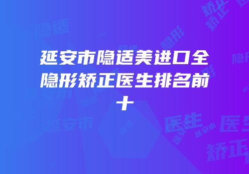 延安市隐适美进口全隐形矫正医生排名前十
