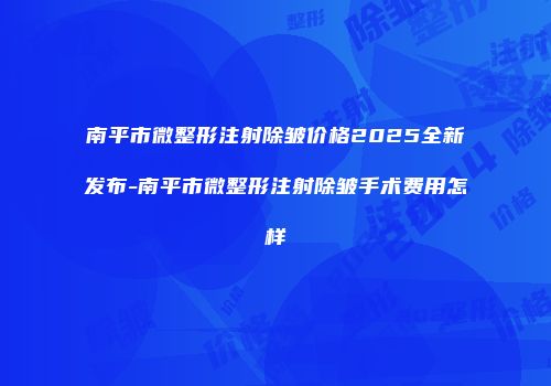 南平市微整形注射除皱价格2025全新发布-南平市微整形注射除皱手术费用怎样