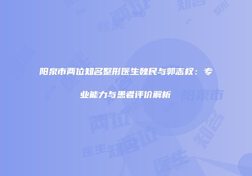 阳泉市两位知名整形医生魏民与郭志权：专业能力与患者评价解析