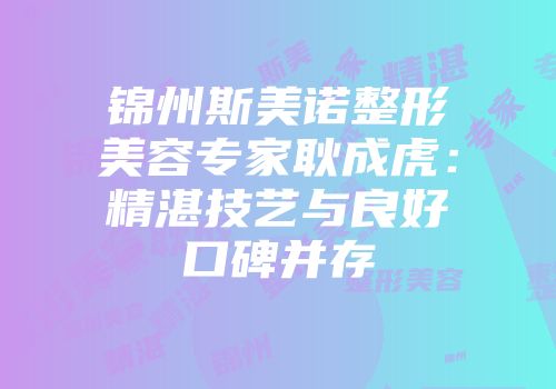 锦州斯美诺整形美容专家耿成虎：精湛技艺与良好口碑并存