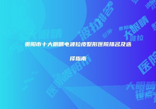 贵阳市十大眼睛电波拉皮整形医院排名及选择指南