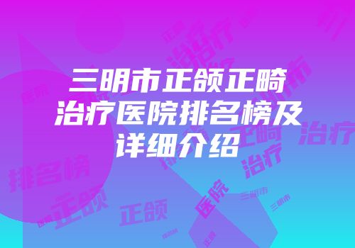 三明市正颌正畸治疗医院排名榜及详细介绍