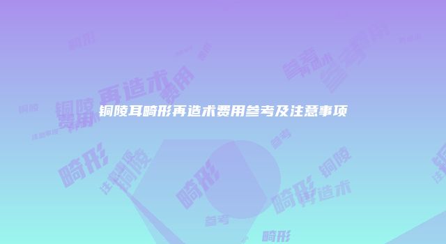 铜陵耳畸形再造术费用参考及注意事项