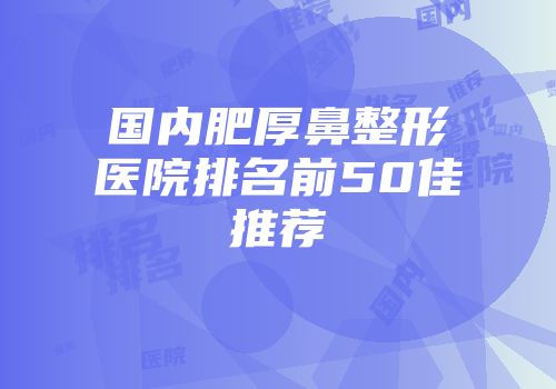 国内肥厚鼻整形医院排名前50佳推荐