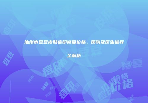 池州市豆豆皮肤痘印修复价格、医院及医生推荐全解析