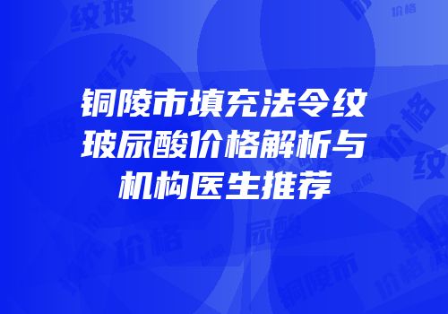 铜陵市填充法令纹玻尿酸价格解析与机构医生推荐