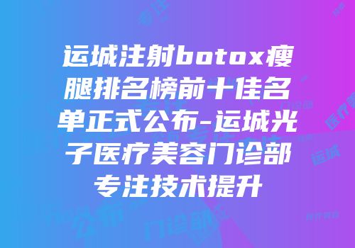 运城注射botox瘦腿排名榜前十佳名单正式公布-运城光子医疗美容门诊部专注技术提升