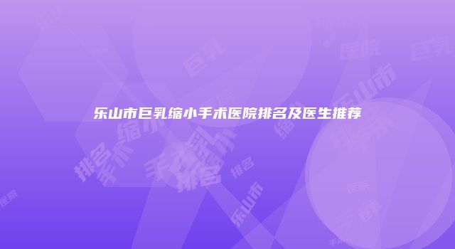 乐山市巨乳缩小手术医院排名及医生推荐