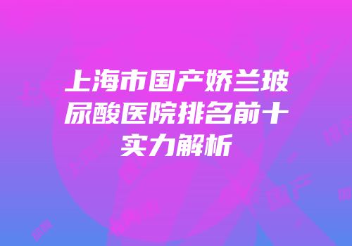 上海市国产娇兰玻尿酸医院排名前十实力解析