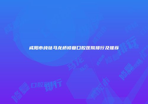 咸阳市纯钛马龙桥修复口腔医院排行及推荐