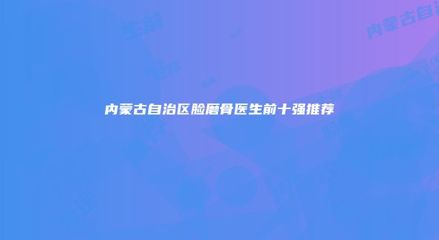 内蒙古自治区脸磨骨医生前十强推荐