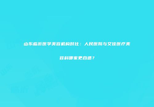 山东临沂医学美容机构对比：人民医院与艾佳医疗美容科哪家更合适？