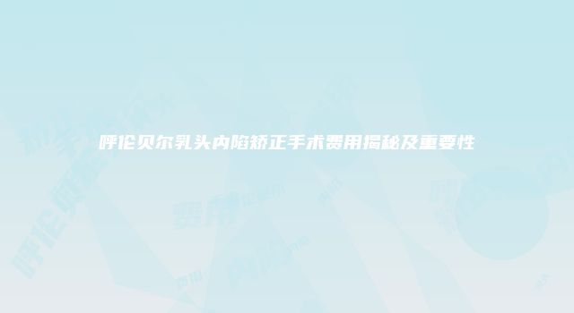呼伦贝尔乳头内陷矫正手术费用揭秘及重要性