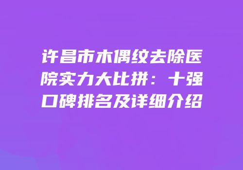 许昌市木偶纹去除医院实力大比拼：十强口碑排名及详细介绍