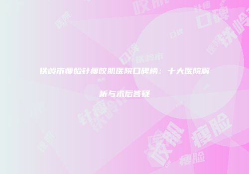 铁岭市瘦脸针瘦咬肌医院口碑榜：十大医院解析与术后答疑