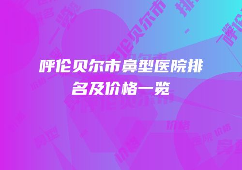 呼伦贝尔市鼻型医院排名及价格一览