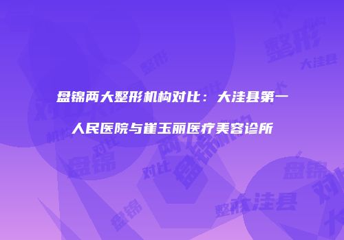 盘锦两大整形机构对比：大洼县第一人民医院与崔玉丽医疗美容诊所
