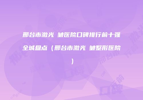邢台市激光袪皱医院口碑排行前十强全城盘点（邢台市激光袪皱整形医院）