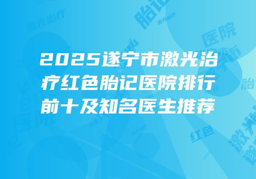 2025遂宁市激光治疗红色胎记医院排行前十及知名医生推荐