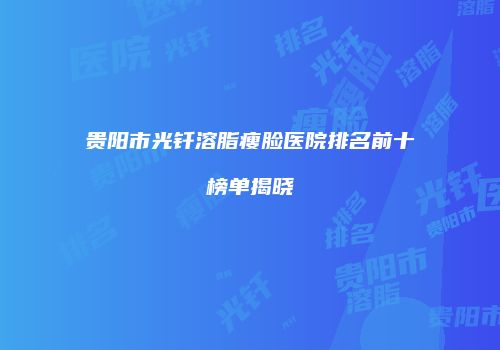 贵阳市光钎溶脂瘦脸医院排名前十榜单揭晓