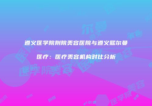 遵义医学院附院美容医院与遵义熙尔曼医疗：医疗美容机构对比分析