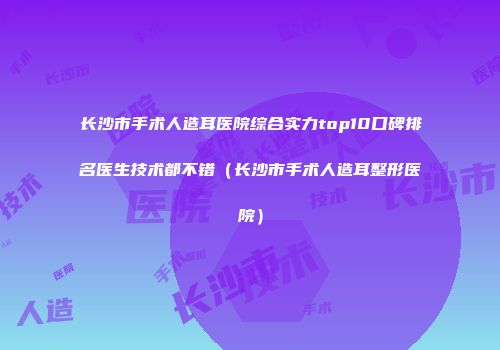 长沙市手术人造耳医院综合实力top10口碑排名医生技术都不错（长沙市手术人造耳整形医院）