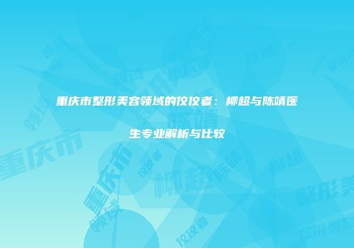 重庆市整形美容领域的佼佼者：柳超与陈靖医生专业解析与比较