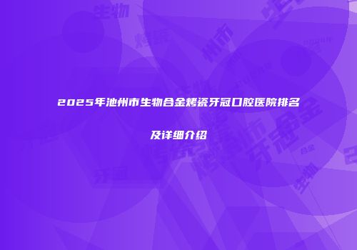 2025年池州市生物合金烤瓷牙冠口腔医院排名及详细介绍
