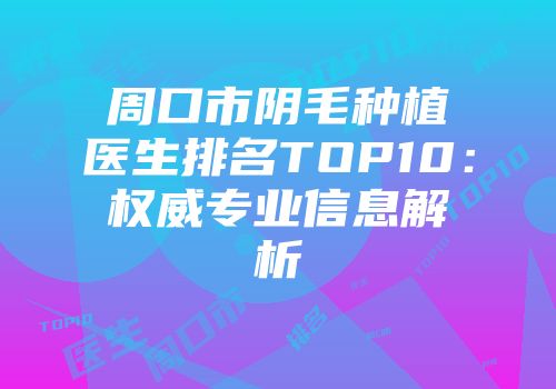 周口市阴毛种植医生排名TOP10：权威专业信息解析