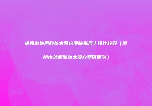 柳州市玻尿酸垫太阳穴医院排名十强比较好（柳州市玻尿酸垫太阳穴整形医院）
