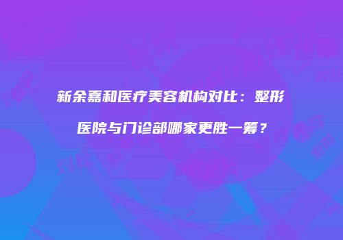 新余嘉和医疗美容机构对比：整形医院与门诊部哪家更胜一筹？