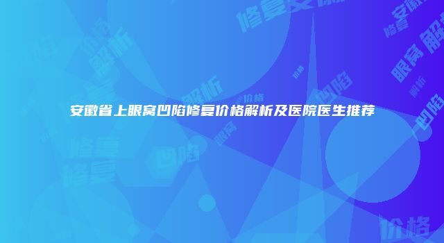 安徽省上眼窝凹陷修复价格解析及医院医生推荐