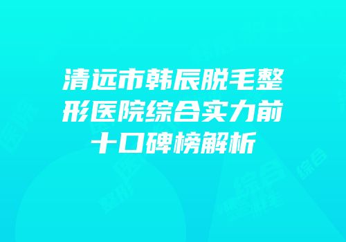 清远市韩辰脱毛整形医院综合实力前十口碑榜解析