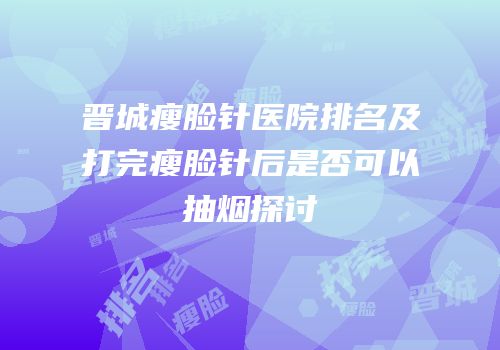 晋城瘦脸针医院排名及打完瘦脸针后是否可以抽烟探讨