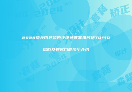 2025商丘市牙齿矫正设计套餐排名榜TOP10揭晓及知名口腔医生介绍