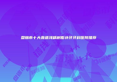 盘锦市十大靠谱浅龋树脂补牙牙科医院推荐