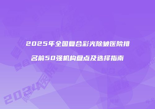 2025年全国复合彩光除皱医院排名前50强机构盘点及选择指南