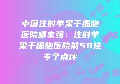 中国注射苹果干细胞医院哪家强：注射苹果干细胞医院前50佳专个点评