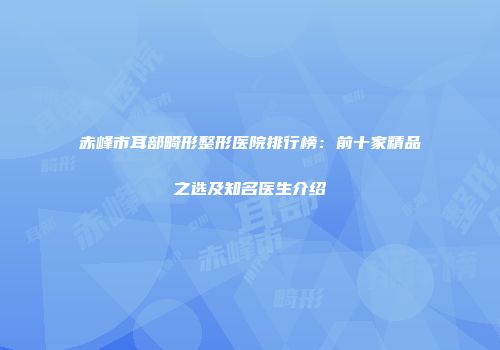 赤峰市耳部畸形整形医院排行榜：前十家精品之选及知名医生介绍