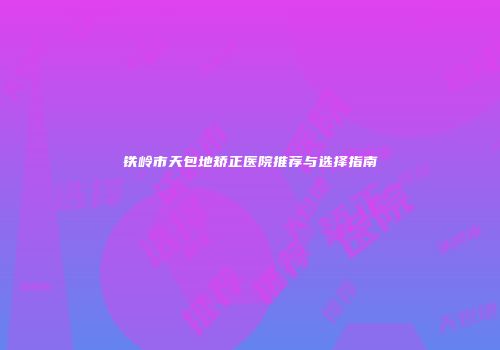 铁岭市天包地矫正医院推荐与选择指南