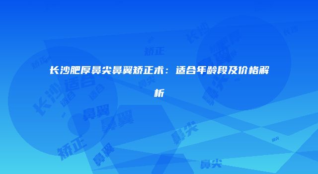 长沙肥厚鼻尖鼻翼矫正术：适合年龄段及价格解析