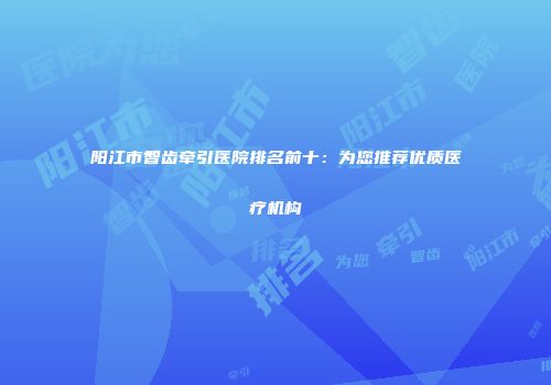 阳江市智齿牵引医院排名前十：为您推荐优质医疗机构