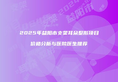 2025年益阳市支架耳朵整形项目价格分析与医院医生推荐
