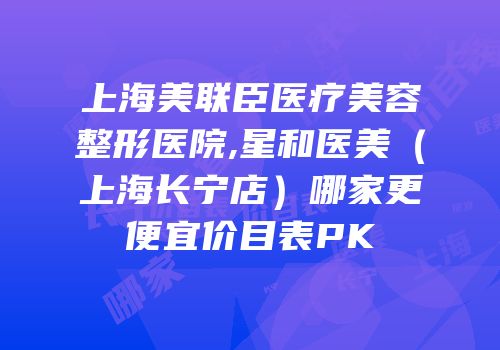 上海美联臣医疗美容整形医院,星和医美（上海长宁店）哪家更便宜价目表PK
