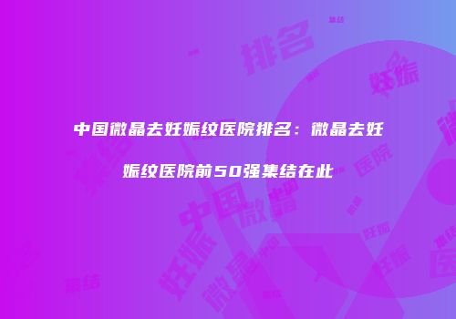 中国微晶去妊娠纹医院排名：微晶去妊娠纹医院前50强集结在此