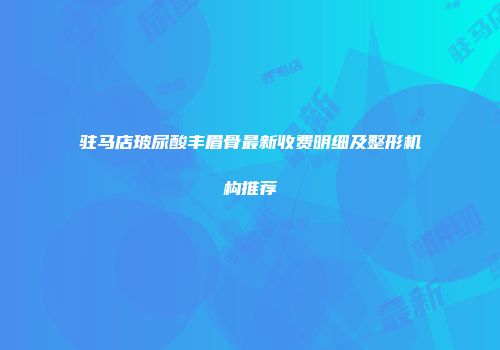 驻马店玻尿酸丰眉骨最新收费明细及整形机构推荐