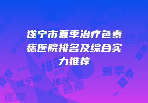 遂宁市夏季治疗色素痣医院排名及综合实力推荐