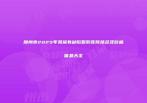 随州市2025年耳朵有缺陷整形医院排名及价格信息大全