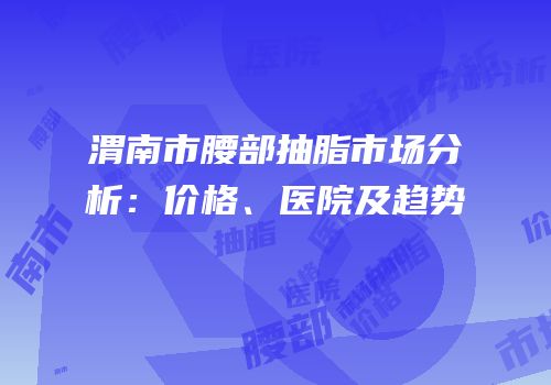 渭南市腰部抽脂市场分析：价格、医院及趋势